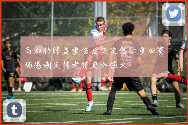 乌加特膝盖重伤后坚定信念重回赛场感谢支持者将更加强大
