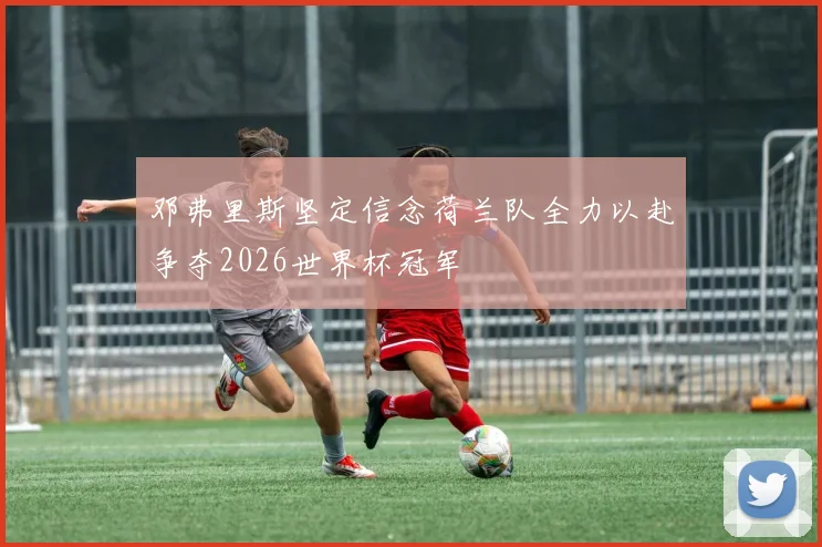 邓弗里斯坚定信念荷兰队全力以赴争夺2026世界杯冠军