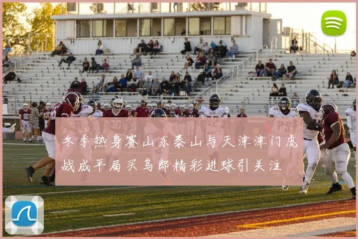 冬季热身赛山东泰山与天津津门虎战成平局买乌郎精彩进球引关注