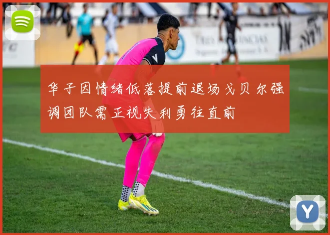 华子因情绪低落提前退场戈贝尔强调团队需正视失利勇往直前