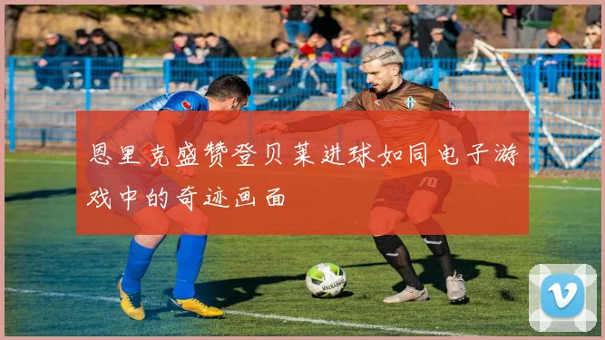 恩里克盛赞登贝莱进球如同电子游戏中的奇迹画面
