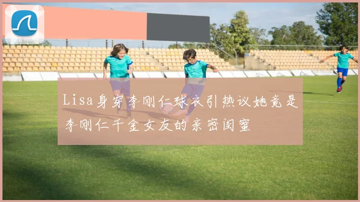 Lisa身穿李刚仁球衣引热议她竟是李刚仁千金女友的亲密闺蜜
