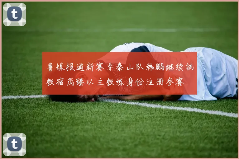 鲁媒报道新赛季泰山队韩鹏继续执教宿茂臻以主教练身份注册参赛