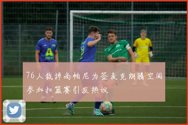 76人裁掉尚帕尼为签麦克朗腾空间参加扣篮赛引发热议