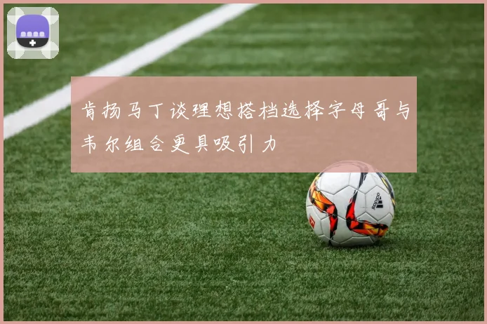肯扬马丁谈理想搭档选择字母哥与韦尔组合更具吸引力