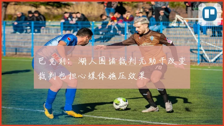 巴克利：湖人围堵裁判无助于改变裁判也担心媒体施压效果