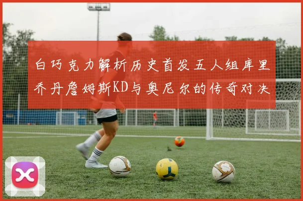 白巧克力解析历史首发五人组库里乔丹詹姆斯KD与奥尼尔的传奇对决与影响