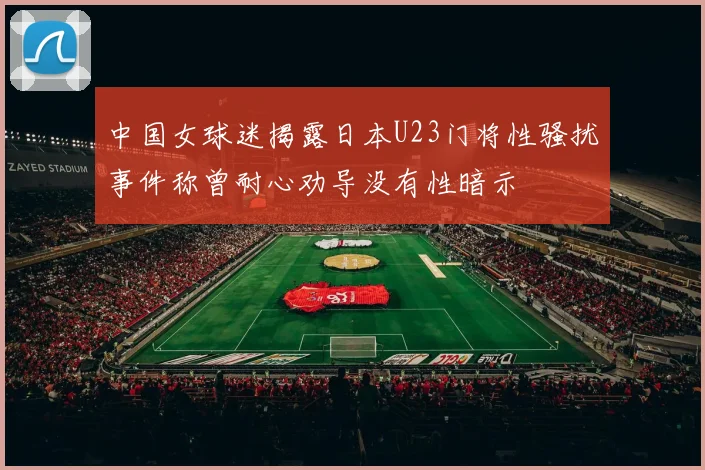 中国女球迷揭露日本U23门将性骚扰事件称曾耐心劝导没有性暗示