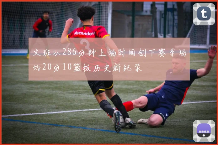 文班以286分钟上场时间创下赛季场均20分10篮板历史新纪录