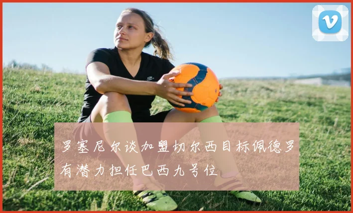 罗塞尼尔谈加盟切尔西目标佩德罗有潜力担任巴西九号位
