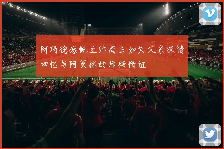 阿玛德感慨主帅离去如失父亲深情回忆与阿莫林的师徒情谊
