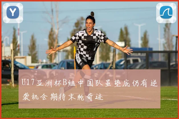 U17亚洲杯B组中国队虽垫底仍有逆袭机会期待末轮奇迹
