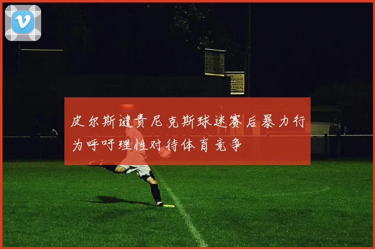 皮尔斯谴责尼克斯球迷赛后暴力行为呼吁理性对待体育竞争