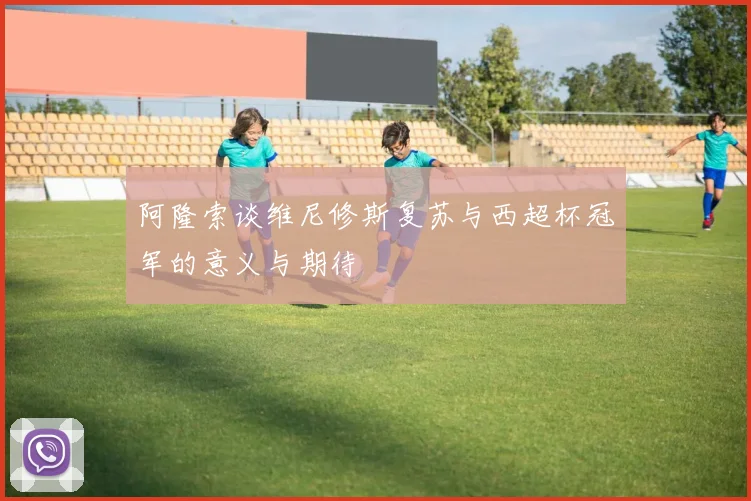 阿隆索谈维尼修斯复苏与西超杯冠军的意义与期待