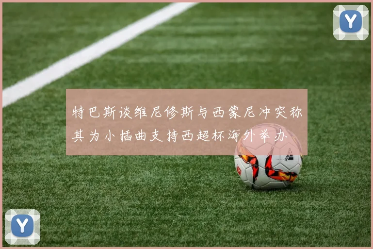 特巴斯谈维尼修斯与西蒙尼冲突称其为小插曲支持西超杯海外举办