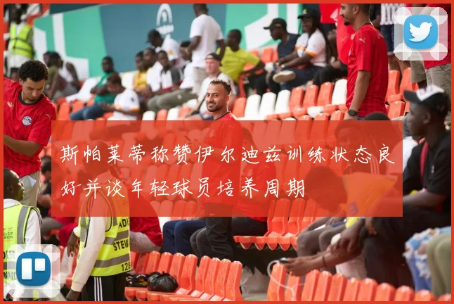 斯帕莱蒂称赞伊尔迪兹训练状态良好并谈年轻球员培养周期