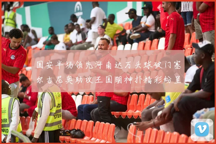 国安半场领先河南达万头球破门塞尔吉尼奥助攻王国明神扑精彩纷呈