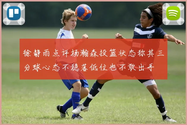 徐静雨点评杨瀚森投篮状态称其三分球心态不稳落低位也不敢出手