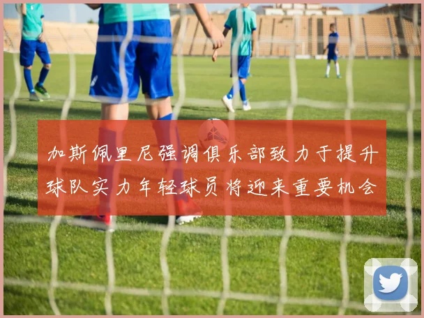 加斯佩里尼强调俱乐部致力于提升球队实力年轻球员将迎来重要机会