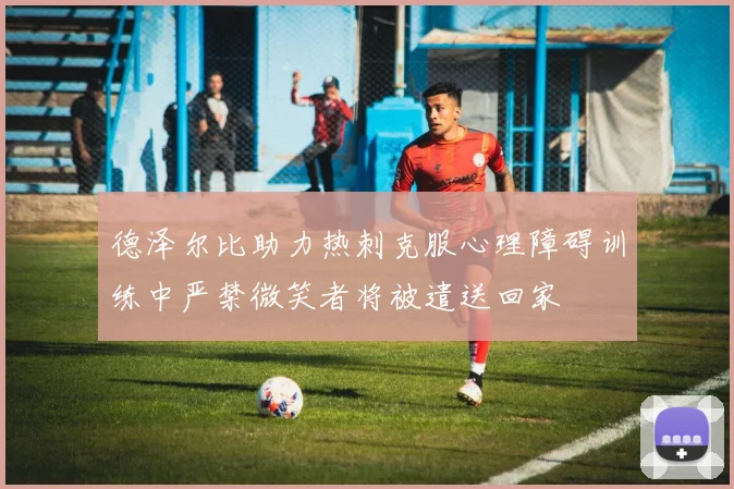 德泽尔比助力热刺克服心理障碍训练中严禁微笑者将被遣送回家
